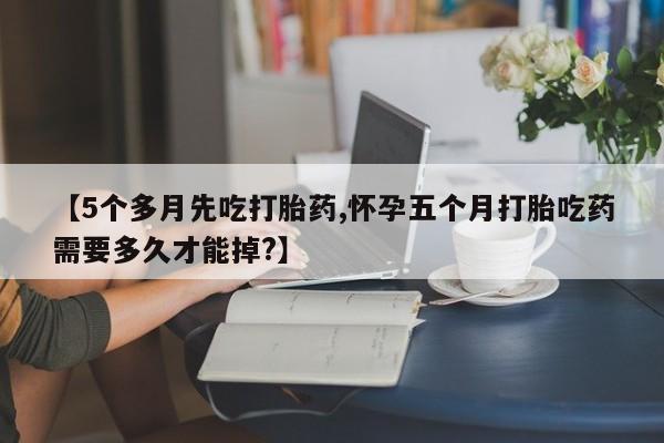 堕胎药联系微信【5个多月先吃打胎药,怀孕五个月打胎吃药需要多久才能掉?】