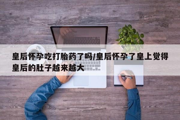 堕胎药联系微信皇后怀孕吃打胎药了吗/皇后怀孕了皇上觉得皇后的肚子越来越大