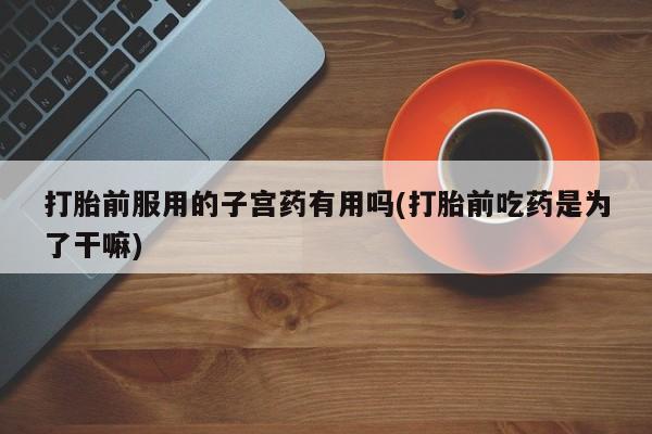 堕胎药联系微信打胎前服用的子宫药有用吗(打胎前吃药是为了干嘛)