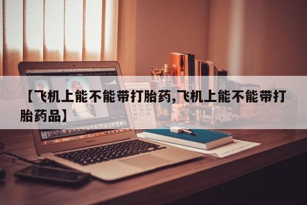 堕胎药联系微信【飞机上能不能带打胎药,飞机上能不能带打胎药品】