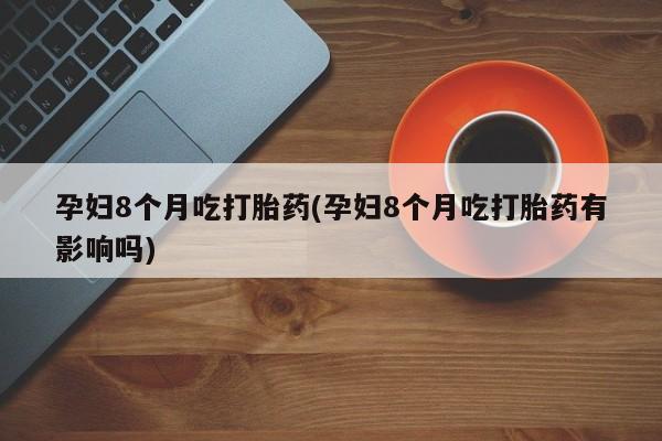 堕胎药联系微信孕妇8个月吃打胎药(孕妇8个月吃打胎药有影响吗)