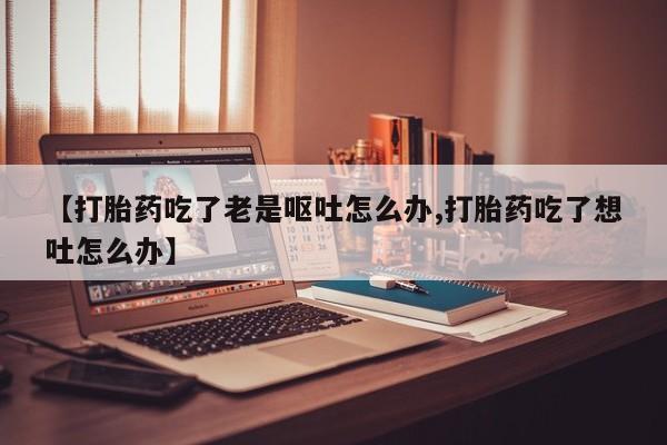 堕胎药联系微信【打胎药吃了老是呕吐怎么办,打胎药吃了想吐怎么办】