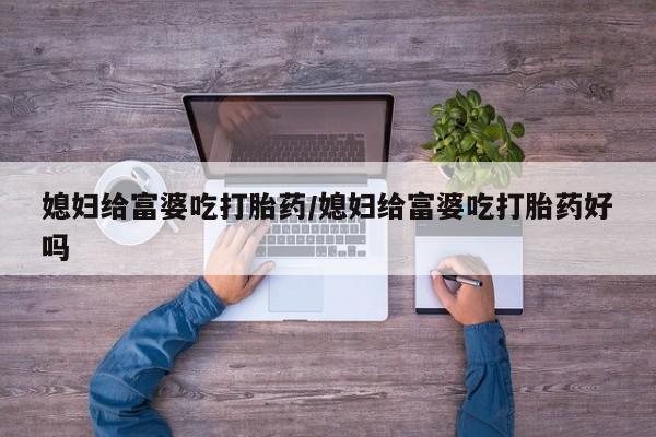 堕胎药联系微信媳妇给富婆吃打胎药/媳妇给富婆吃打胎药好吗