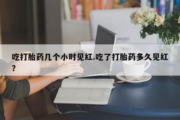 堕胎药联系微信吃打胎药几个小时见红.吃了打胎药多久见红？