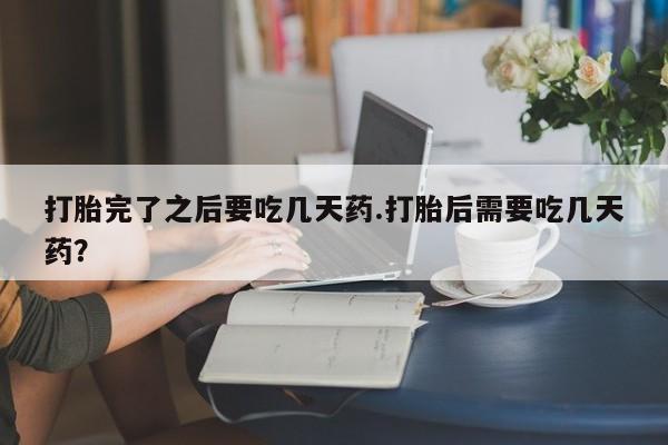 堕胎药联系微信打胎完了之后要吃几天药.打胎后需要吃几天药？