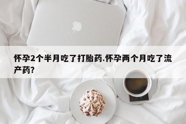 堕胎药联系微信怀孕2个半月吃了打胎药.怀孕两个月吃了流产药?