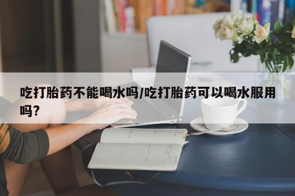 堕胎药联系微信吃打胎药不能喝水吗/吃打胎药可以喝水服用吗?
