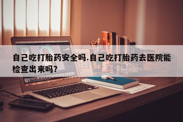 堕胎药联系微信自己吃打胎药安全吗.自己吃打胎药去医院能检查出来吗？