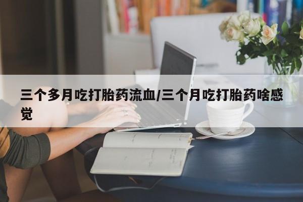 堕胎药联系微信三个多月吃打胎药流血/三个月吃打胎药啥感觉
