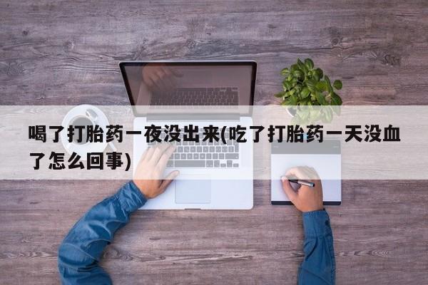 堕胎药联系微信喝了打胎药一夜没出来(吃了打胎药一天没血了怎么回事)