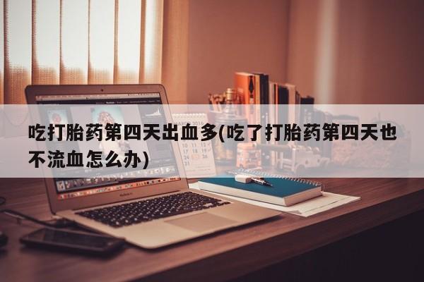 堕胎药联系微信吃打胎药第四天出血多(吃了打胎药第四天也不流血怎么办)