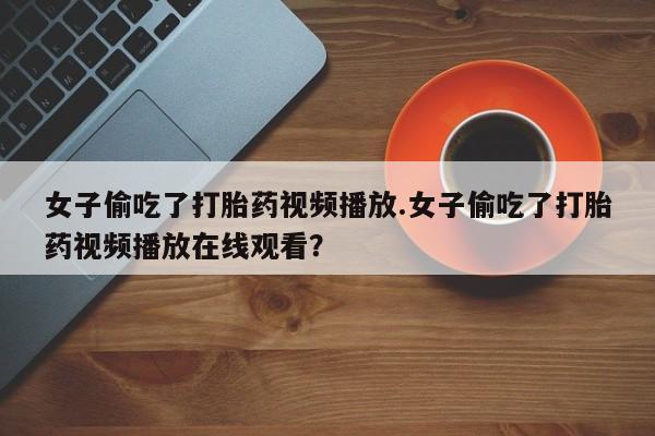 堕胎药联系微信女子偷吃了打胎药视频播放.女子偷吃了打胎药视频播放在线观看？