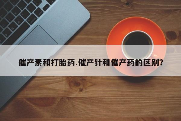 堕胎药联系微信催产素和打胎药.催产针和催产药的区别？