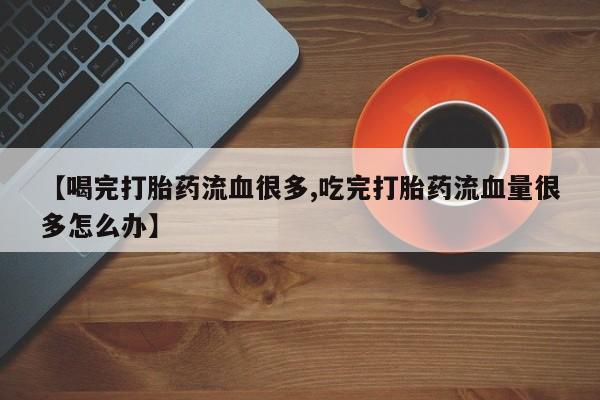 堕胎药联系微信【喝完打胎药流血很多,吃完打胎药流血量很多怎么办】