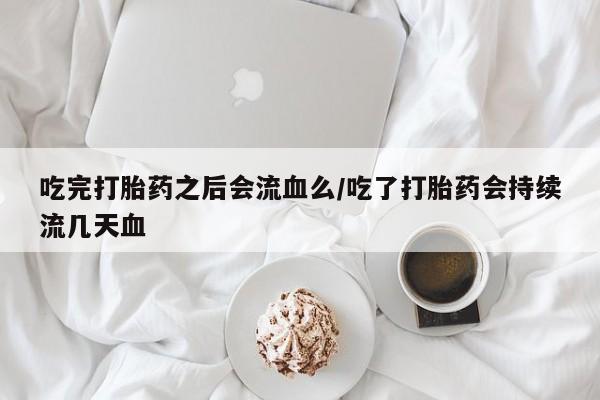 堕胎药联系微信吃完打胎药之后会流血么/吃了打胎药会持续流几天血