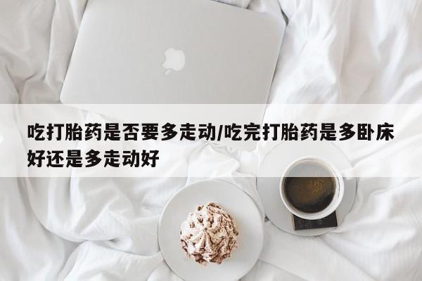 堕胎药联系微信吃打胎药是否要多走动/吃完打胎药是多卧床好还是多走动好