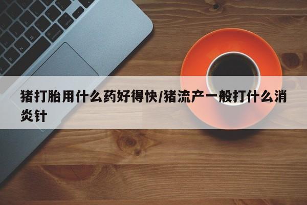 堕胎药联系微信猪打胎用什么药好得快/猪流产一般打什么消炎针