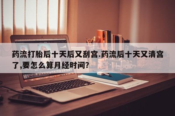 堕胎药联系微信药流打胎后十天后又刮宫.药流后十天又清宫了,要怎么算月经时间？