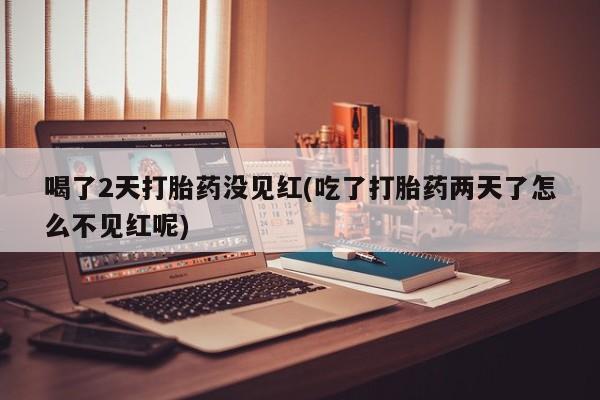 堕胎药联系微信喝了2天打胎药没见红(吃了打胎药两天了怎么不见红呢)