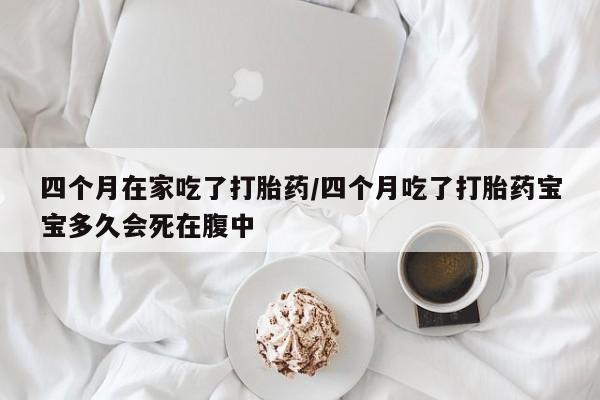 堕胎药联系微信四个月在家吃了打胎药/四个月吃了打胎药宝宝多久会死在腹中
