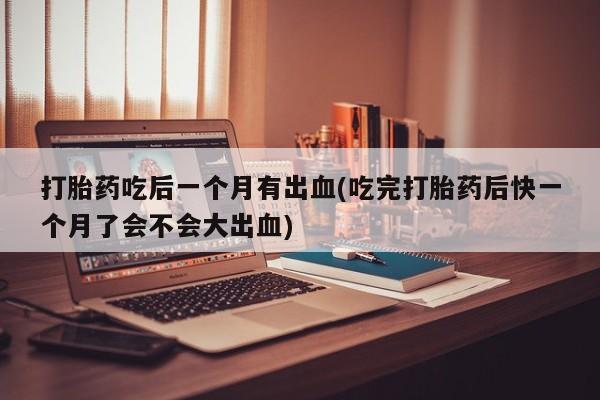 堕胎药联系微信打胎药吃后一个月有出血(吃完打胎药后快一个月了会不会大出血)