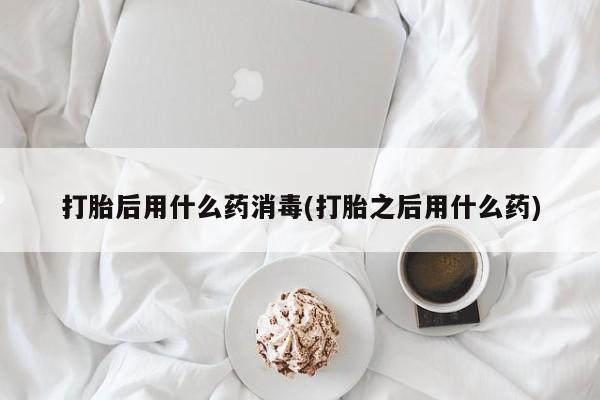 堕胎药联系微信打胎后用什么药消毒(打胎之后用什么药)