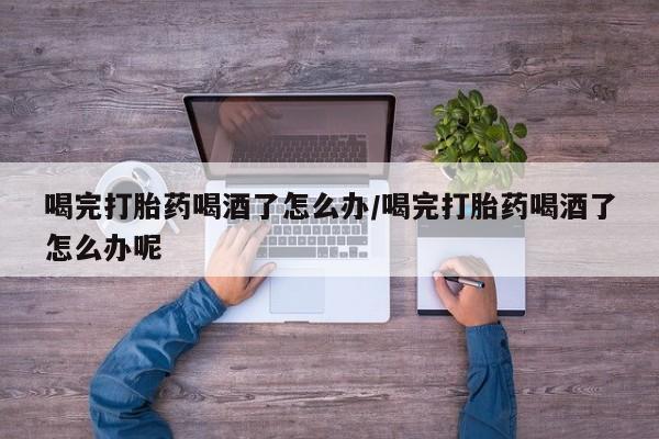 堕胎药联系微信喝完打胎药喝酒了怎么办/喝完打胎药喝酒了怎么办呢