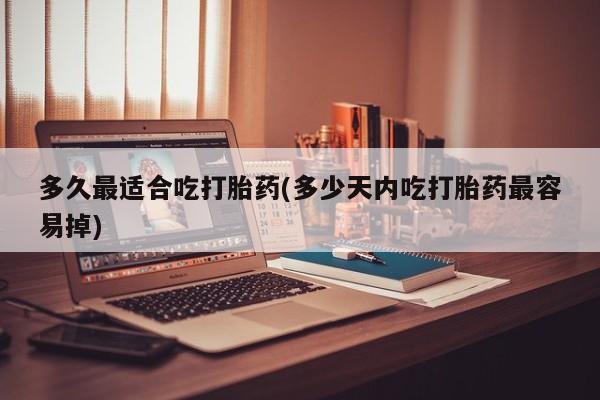 堕胎药联系微信多久最适合吃打胎药(多少天内吃打胎药最容易掉)