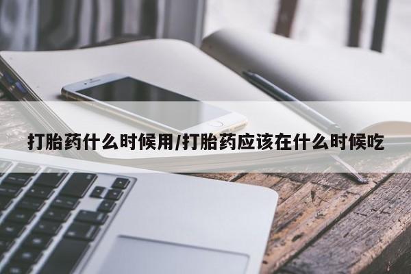 堕胎药联系微信打胎药什么时候用/打胎药应该在什么时候吃