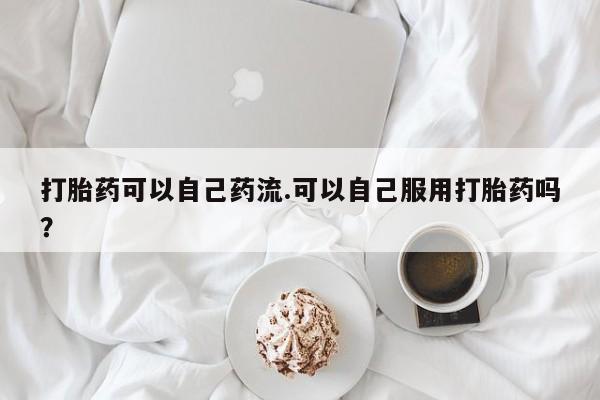堕胎药联系微信打胎药可以自己药流.可以自己服用打胎药吗?