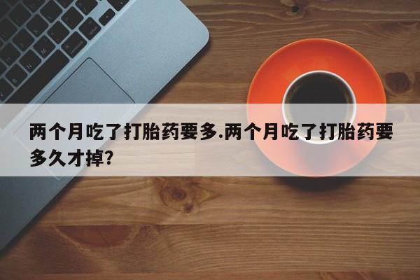 堕胎药联系微信两个月吃了打胎药要多.两个月吃了打胎药要多久才掉？