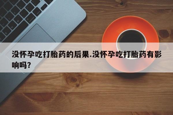 堕胎药联系微信没怀孕吃打胎药的后果.没怀孕吃打胎药有影响吗？