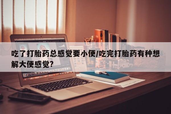 堕胎药联系微信吃了打胎药总感觉要小便/吃完打胎药有种想解大便感觉?