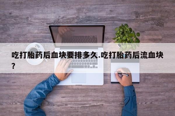 堕胎药联系微信吃打胎药后血块要排多久.吃打胎药后流血块？