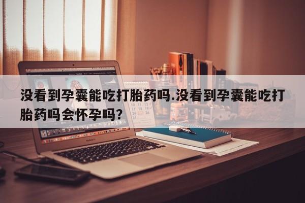 堕胎药联系微信没看到孕囊能吃打胎药吗.没看到孕囊能吃打胎药吗会怀孕吗？