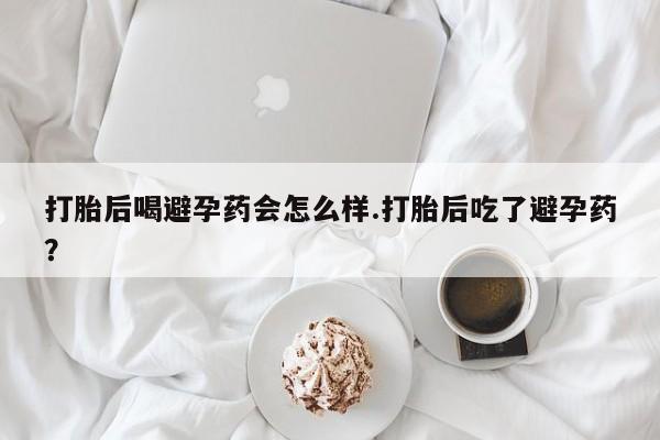 堕胎药联系微信打胎后喝避孕药会怎么样.打胎后吃了避孕药？
