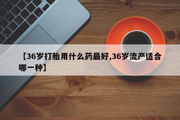 堕胎药联系微信【36岁打胎用什么药最好,36岁流产适合哪一种】