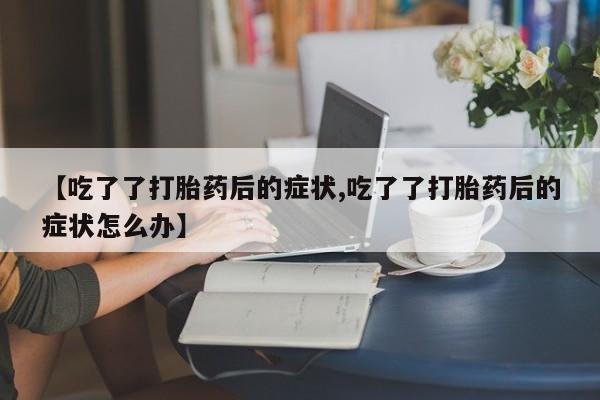 堕胎药联系微信【吃了了打胎药后的症状,吃了了打胎药后的症状怎么办】